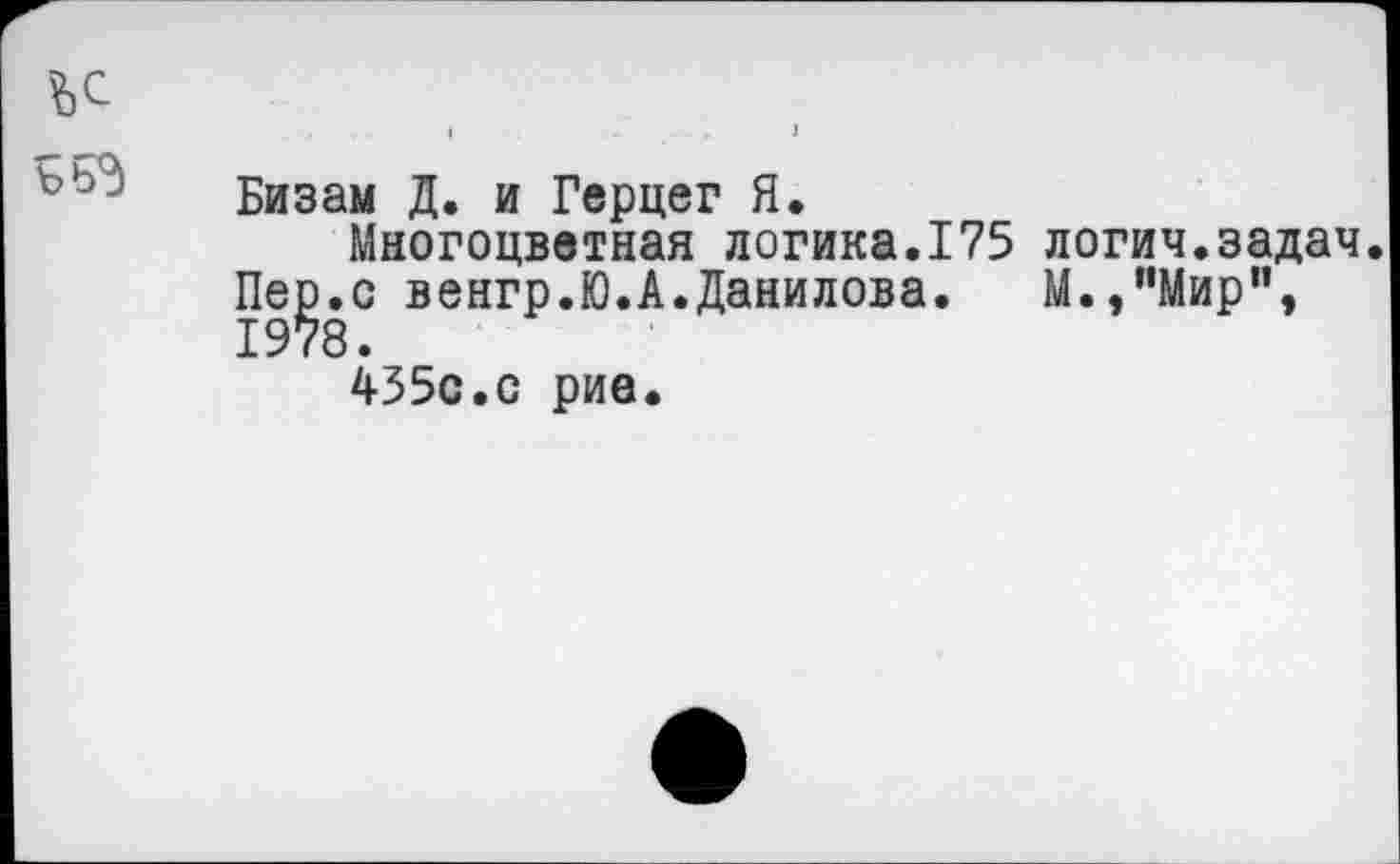 ﻿555
Бизам Д. и Герцег Я.
Многоцветная логика.175 Пер.с венгр.Ю.А.Данилова. 1978.
435с.с рие.
логич.задач. М. ,"Мир”,